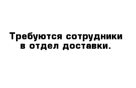 Требуются сотрудники в отдел доставки. 